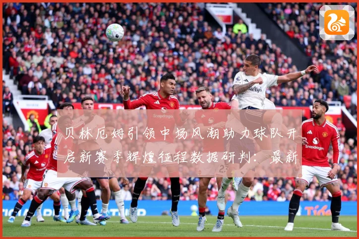 贝林厄姆引领中场风潮助力球队开启新赛季辉煌征程数据研判：最新赛事动态与深度分析