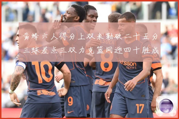 黄蜂六人得分上双米勒砍二十五分三球差点三双力克篮网迎四十胜成长观察：最新赛事动态与深度分析