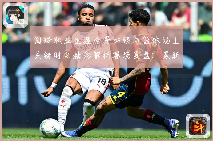 周琦职业生涯全景回顾与篮球场上关键时刻精彩解析赛场复盘：最新赛事动态与深度分析