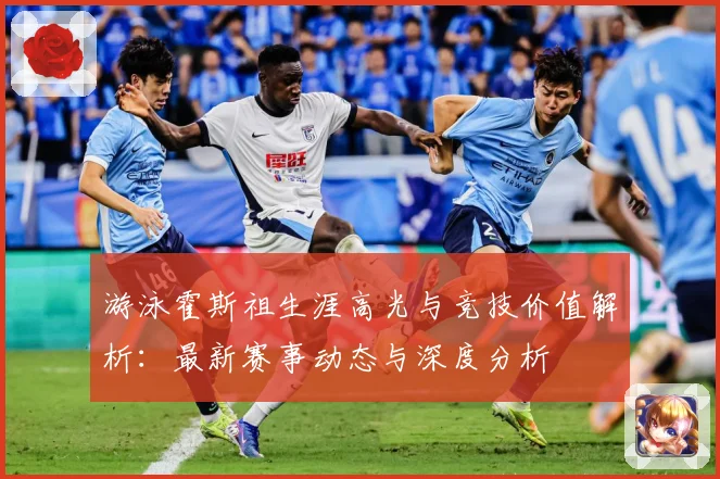 游泳霍斯祖生涯高光与竞技价值解析：最新赛事动态与深度分析