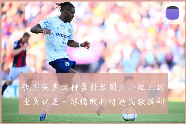 张亦弛多次神勇扑救国少小组三战全负仅差一球惜败科特迪瓦数据研判：最新赛事动态与深度分析