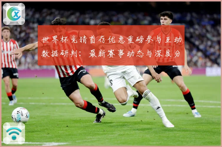 世界杯竞猜首存优惠重磅参与互动数据研判：最新赛事动态与深度分析