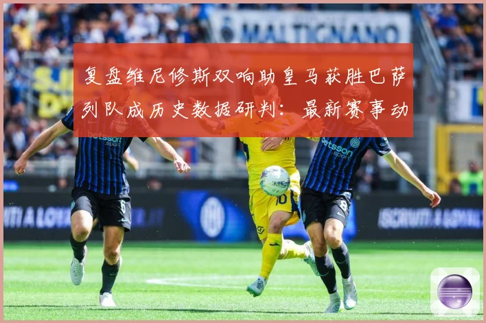 复盘维尼修斯双响助皇马获胜巴萨列队成历史数据研判：最新赛事动态与深度分析