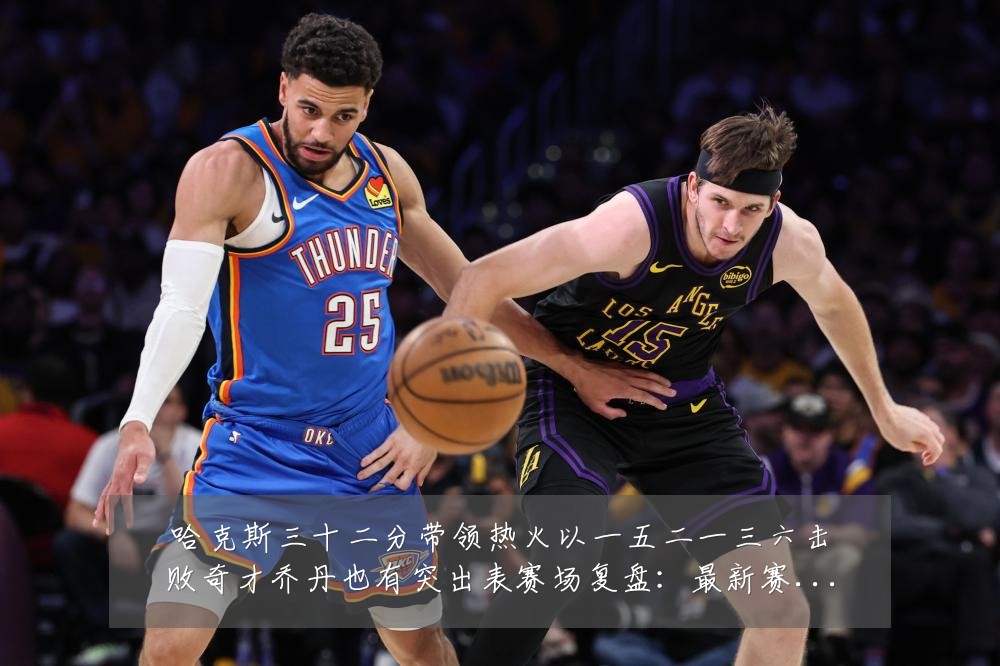 哈克斯三十二分带领热火以一五二一三六击败奇才乔丹也有突出表赛场复盘：最新赛事动态与深度分析