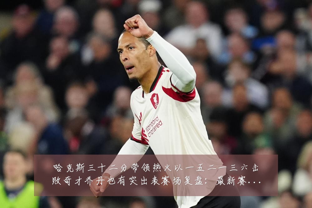 哈克斯三十二分带领热火以一五二一三六击败奇才乔丹也有突出表赛场复盘：最新赛事动态与深度分析