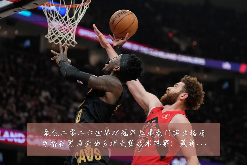 聚焦二零二六世界杯冠军归属豪门实力格局与潜在黑马全面分析走势战术观察:最新赛事动态与深度分析