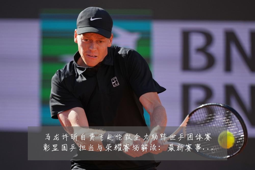 马龙许昕自费飞赴伦敦全力助阵世乒团体赛彰显国乒担当与荣耀赛场解读:最新赛事动态与深度分析