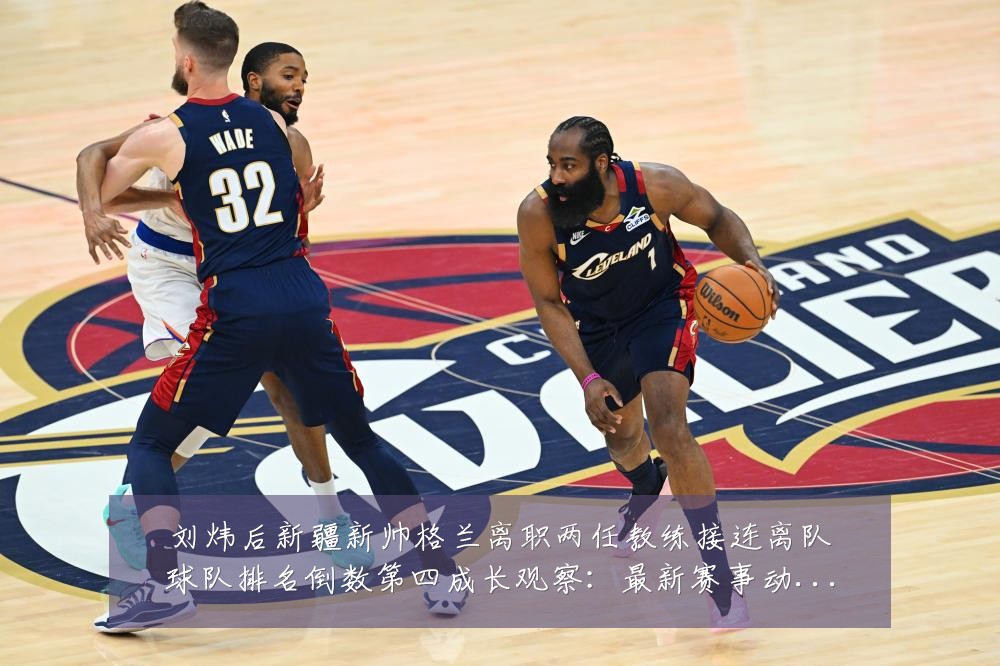 刘炜后新疆新帅格兰离职两任教练接连离队球队排名倒数第四成长观察:最新赛事动态与深度分析