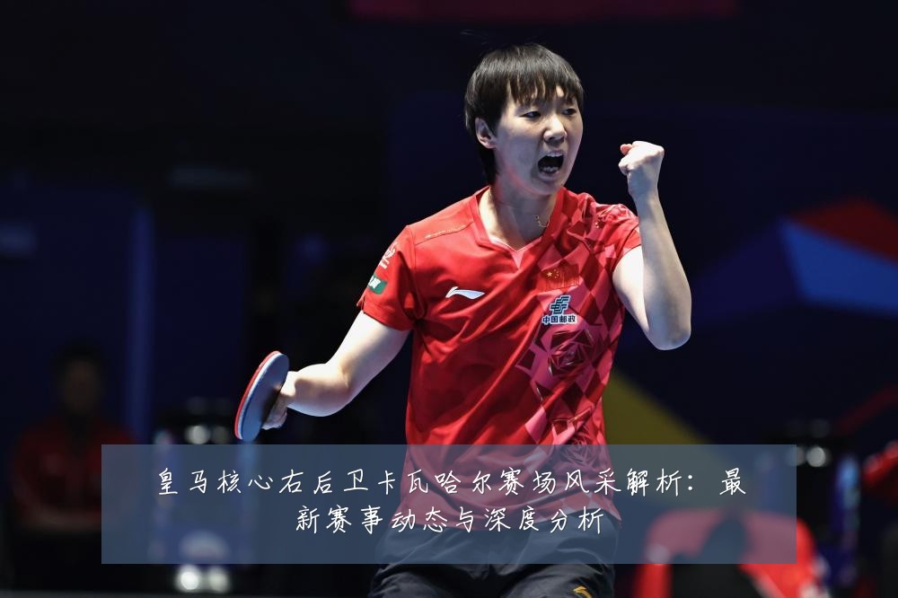 皇马核心右后卫卡瓦哈尔赛场风采解析：最新赛事动态与深度分析