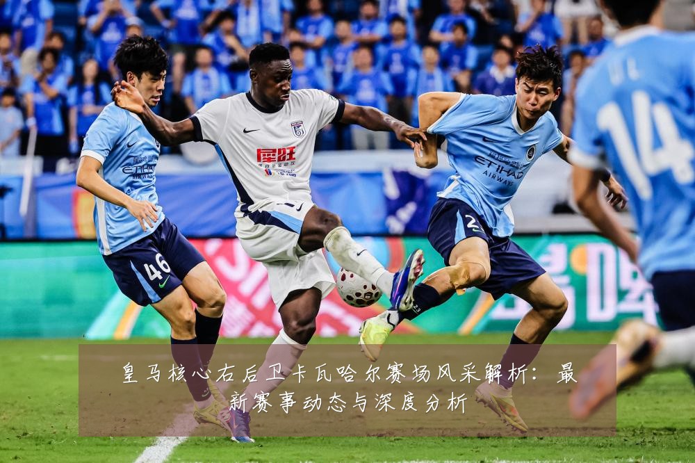 皇马核心右后卫卡瓦哈尔赛场风采解析：最新赛事动态与深度分析