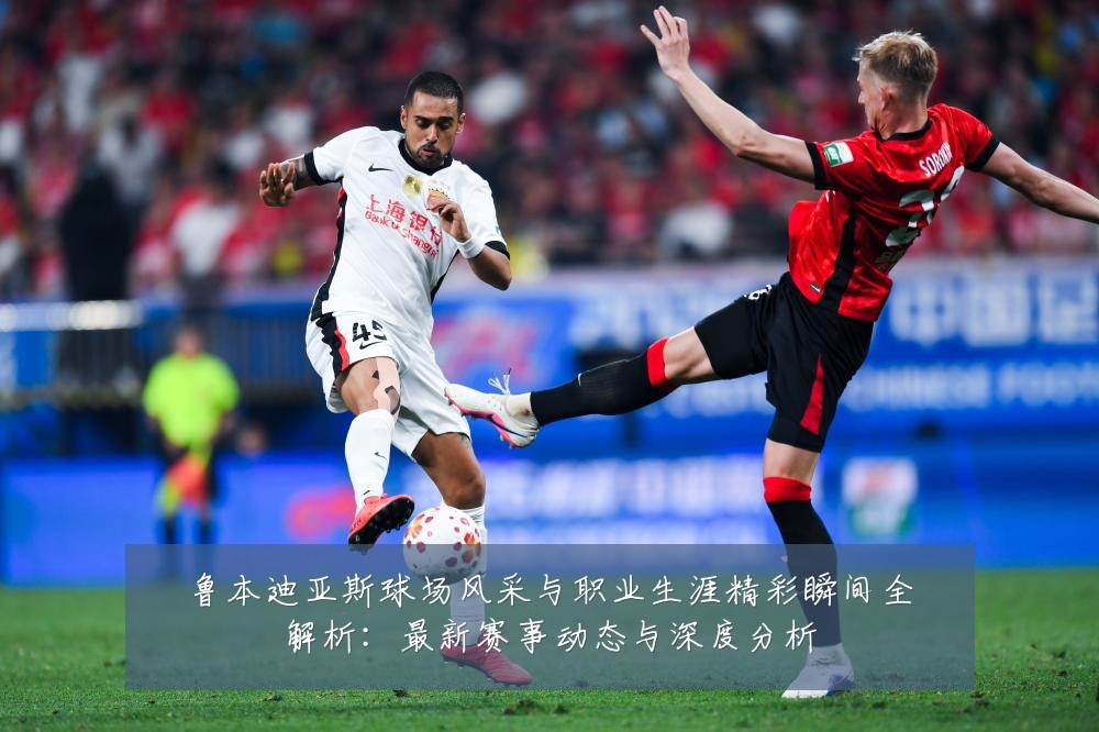 鲁本迪亚斯球场风采与职业生涯精彩瞬间全解析:最新赛事动态与深度分析