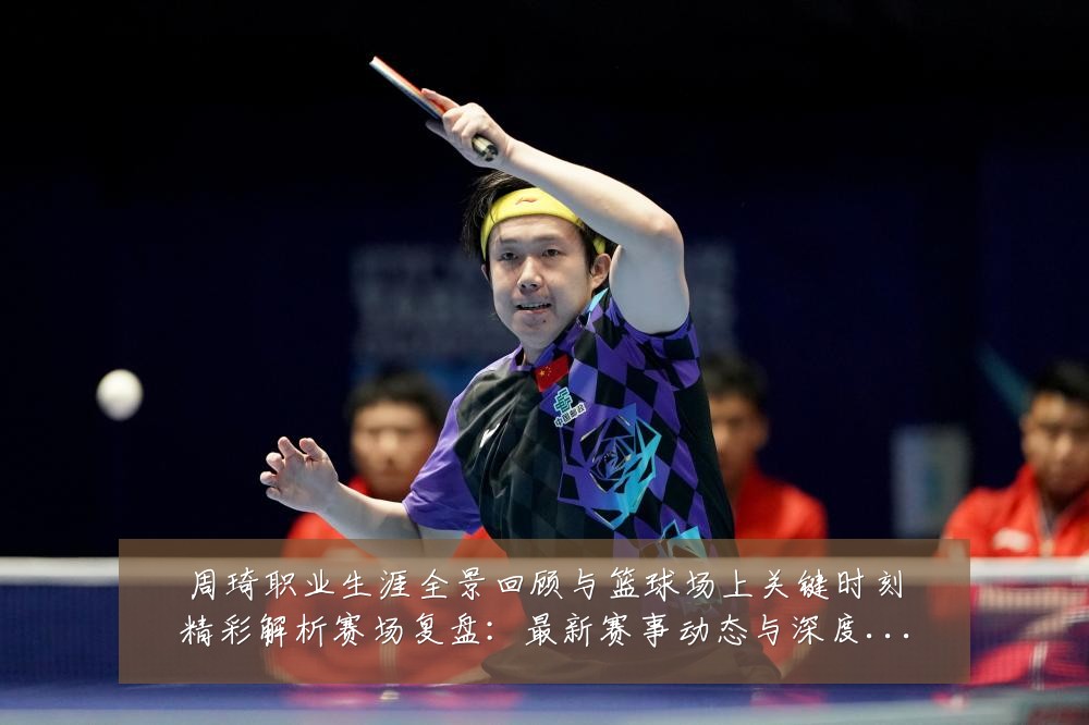 周琦职业生涯全景回顾与篮球场上关键时刻精彩解析赛场复盘：最新赛事动态与深度分析